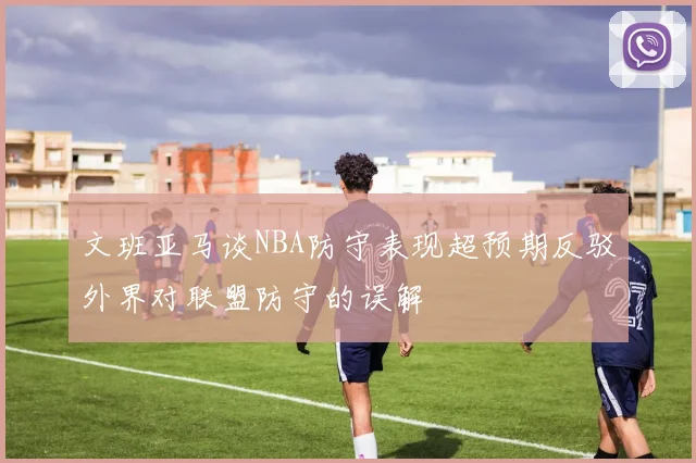 文班亚马谈NBA防守表现超预期反驳外界对联盟防守的误解