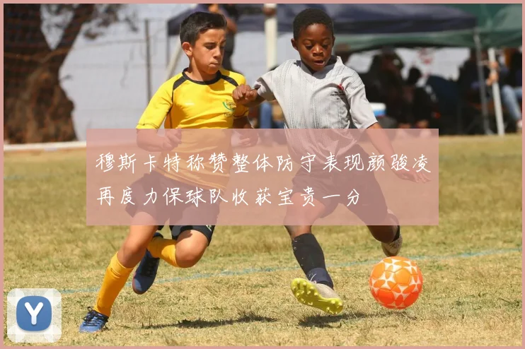 穆斯卡特称赞整体防守表现颜骏凌再度力保球队收获宝贵一分