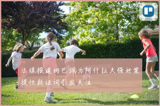 法媒报道姆巴佩为阿什拉夫强奸案提供新证词引发关注