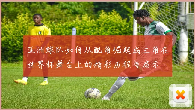 亚洲球队如何从配角崛起成主角在世界杯舞台上的精彩历程与启示
