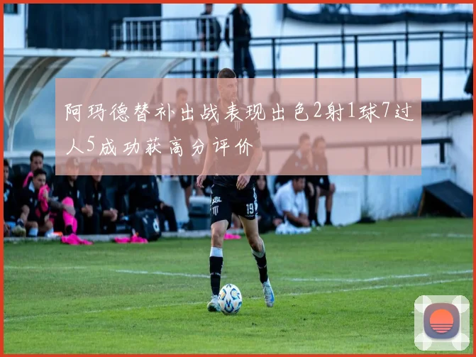 阿玛德替补出战表现出色2射1球7过人5成功获高分评价