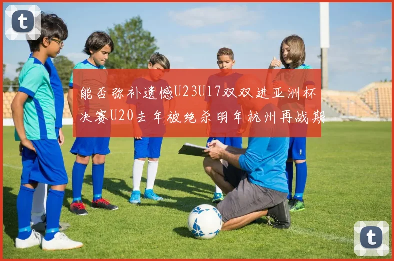 能否弥补遗憾U23U17双双进亚洲杯决赛U20去年被绝杀明年杭州再战期待辉煌