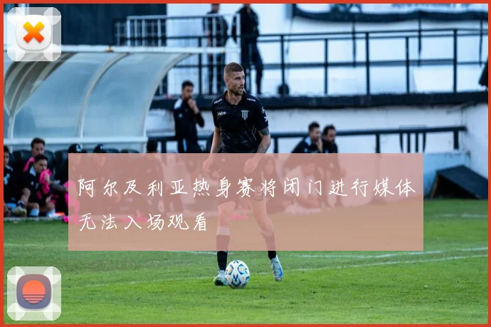 阿尔及利亚热身赛将闭门进行媒体无法入场观看