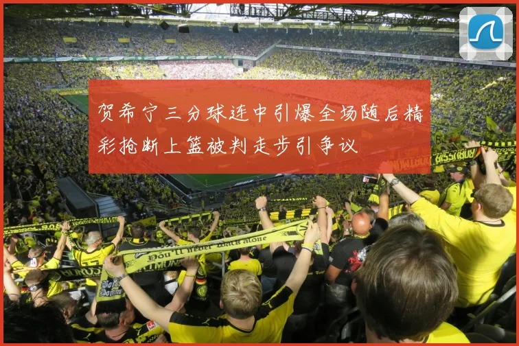 贺希宁三分球连中引爆全场随后精彩抢断上篮被判走步引争议