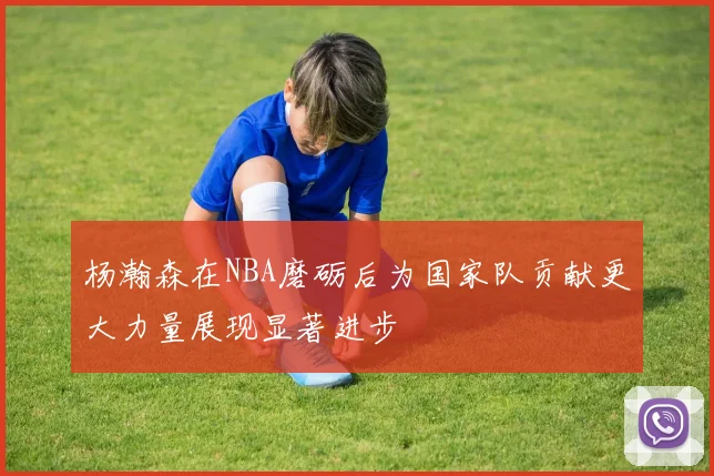 杨瀚森在NBA磨砺后为国家队贡献更大力量展现显著进步