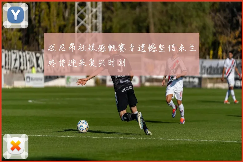 迈尼昂社媒感慨赛季遗憾坚信米兰终将迎来复兴时刻