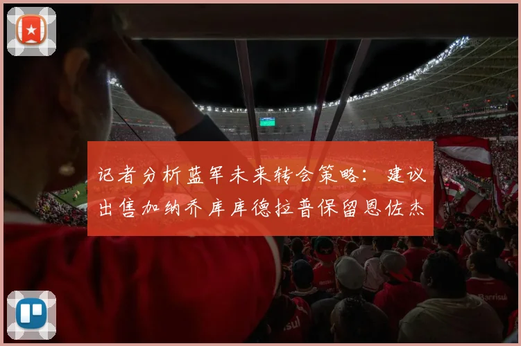 记者分析蓝军未来转会策略：建议出售加纳乔库库德拉普保留恩佐杰克逊