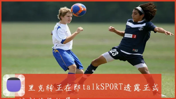 卡里克转正在即talkSPORT透露正式谈判将很快展开