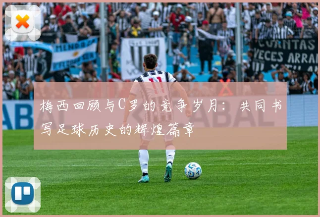 梅西回顾与C罗的竞争岁月：共同书写足球历史的辉煌篇章